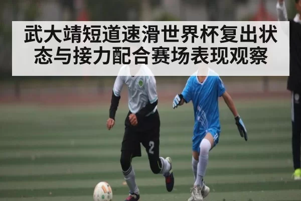 武大靖短道速滑世界杯复出状态与接力配合赛场表现观察