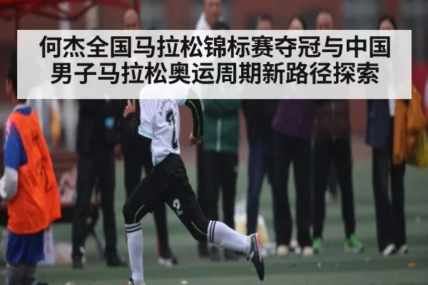 何杰全国马拉松锦标赛夺冠与中国男子马拉松奥运周期新路径探索