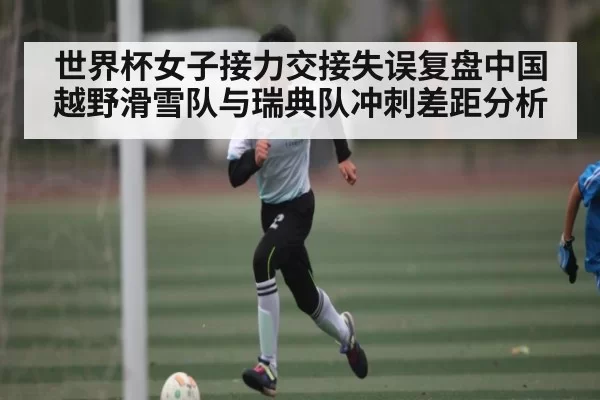 世界杯女子接力交接失误复盘中国越野滑雪队与瑞典队冲刺差距分析