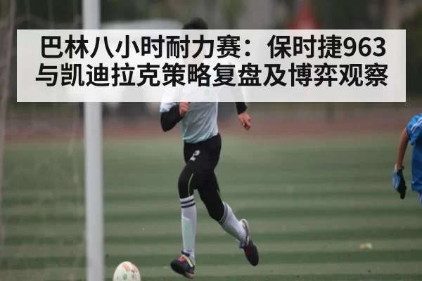 巴林八小时耐力赛：保时捷963与凯迪拉克策略复盘及博弈观察